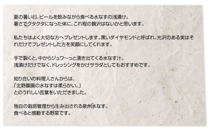 夏の暑い日、ビールを飲みながら食べる水なすの浅漬け。暑さでクタクタになった体に、これ程の贅沢はないかと思います。私たちはよく大切な方へプレゼントします。黒いダイヤモンドと呼ばれ、光沢のある実はそれだけでプレゼントした方を笑顔にしてくれます。手で裂くと、中からジュワ～っと湧き出てくる水なす汁。浅漬けだけでなく、ドレッシングをかけサラダとしてもおすすめです。知り合いの料理人さんからは、「北野農園の水なすは柔らかい。」とのうれしい言葉をいただきました。独自の栽培管理から生み出される泉州水なす。食べると感動する野菜です。