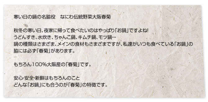 寒い日の鍋の名脇役　なにわ伝統野菜大阪春菊秋冬の寒い日、夜家に帰って食べたいのはやっぱり「お鍋」ですよね！うどんすき、水炊き、ちゃんこ鍋、キムチ鍋、モツ鍋・・・鍋の種類はさまざま、メインの食材もさまざまですが、私達がいつも食べている「お鍋」の脇には必ず「春菊」があります。もちろん100%大阪産の「春菊」です。安心・安全・新鮮はもちろんのことどんな「お鍋」にも合うのが「春菊」の特徴です